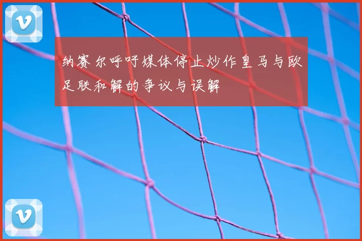 纳赛尔呼吁媒体停止炒作皇马与欧足联和解的争议与误解
