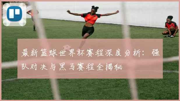 最新篮球世界杯赛程深度分析：强队对决与黑马赛程全揭秘