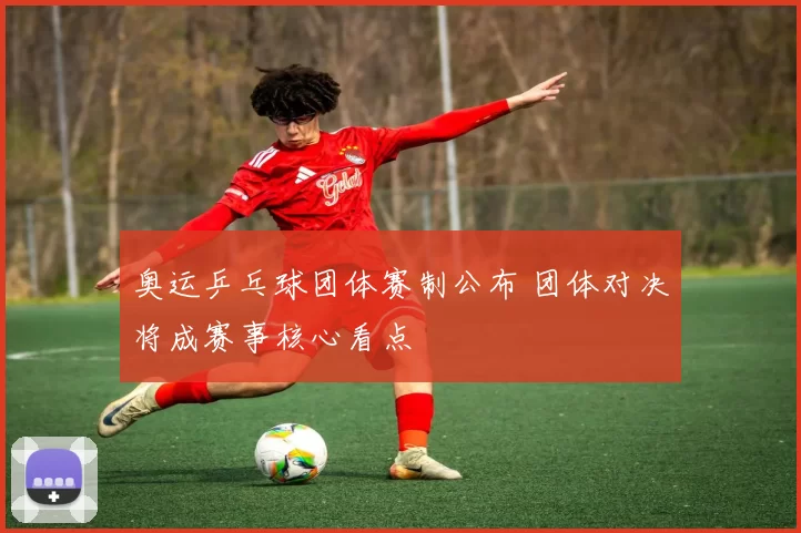 奥运乒乓球团体赛制公布 团体对决将成赛事核心看点