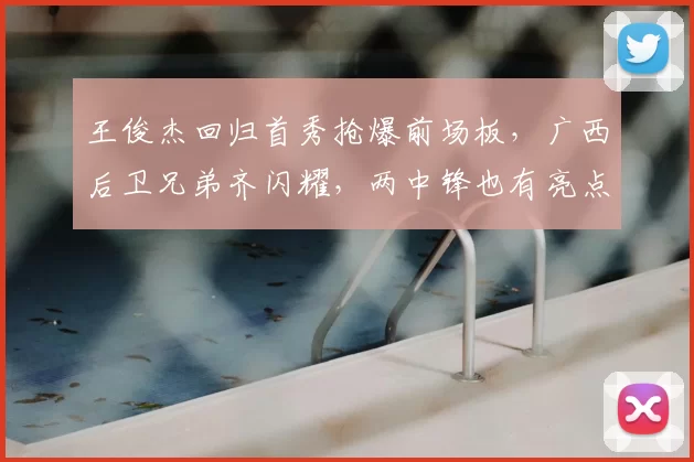 王俊杰回归首秀抢爆前场板,广西后卫兄弟齐闪耀,两中锋也有亮点