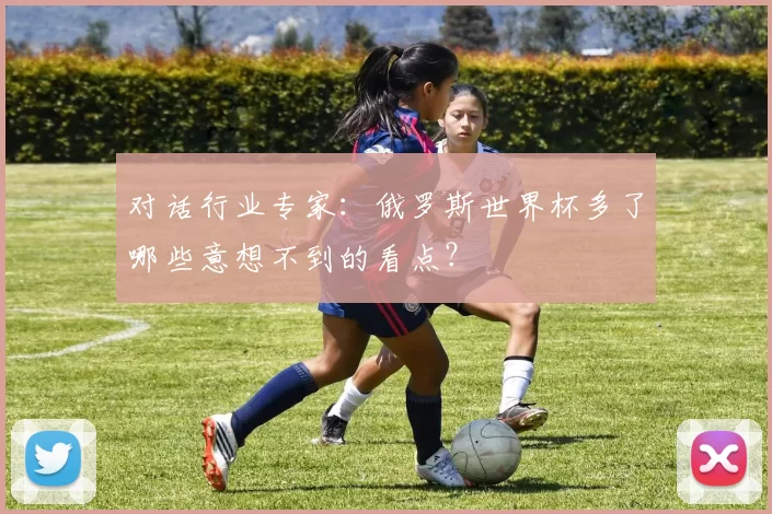 对话行业专家：俄罗斯世界杯多了哪些意想不到的看点？
