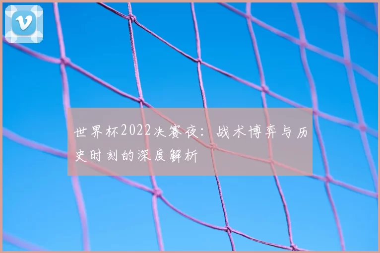 世界杯2022决赛夜：战术博弈与历史时刻的深度解析