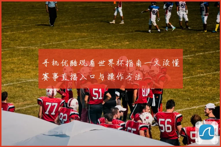 手机优酷观看世界杯指南一文读懂赛事直播入口与操作方法
