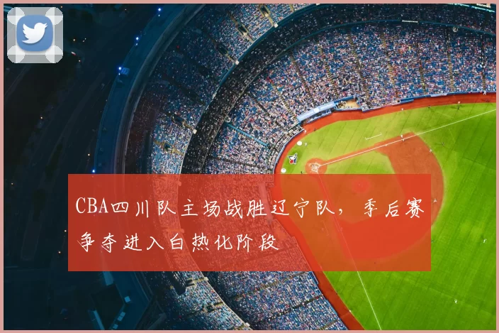 CBA四川队主场战胜辽宁队,季后赛争夺进入白热化阶段