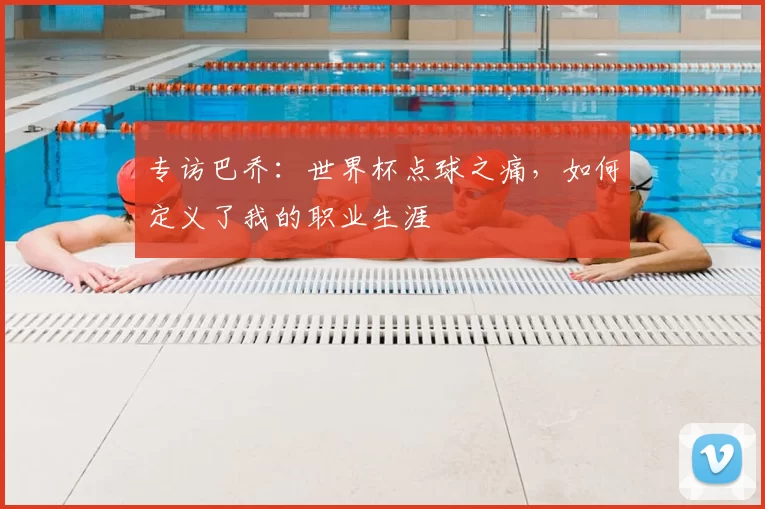 专访巴乔：世界杯点球之痛，如何定义了我的职业生涯