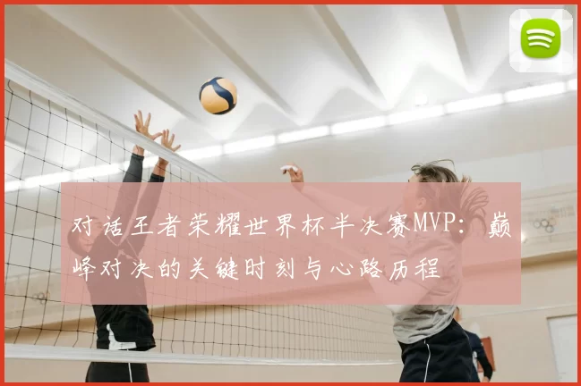 对话王者荣耀世界杯半决赛MVP:巅峰对决的关键时刻与心路历程