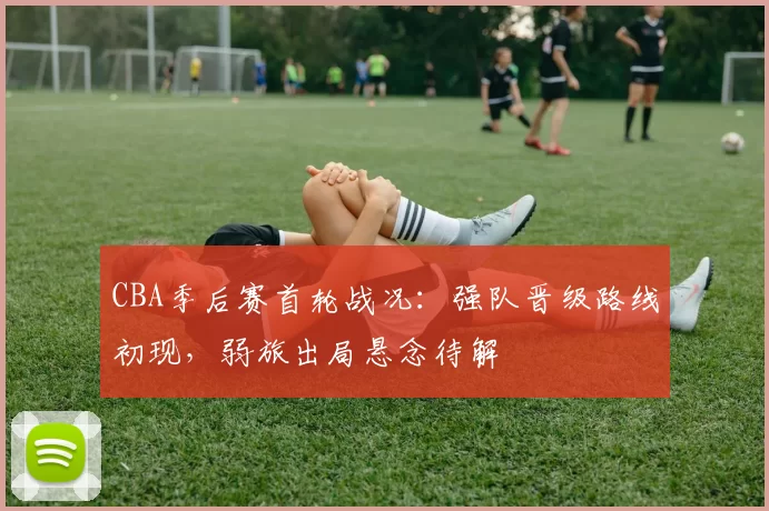 CBA季后赛首轮战况：强队晋级路线初现，弱旅出局悬念待解