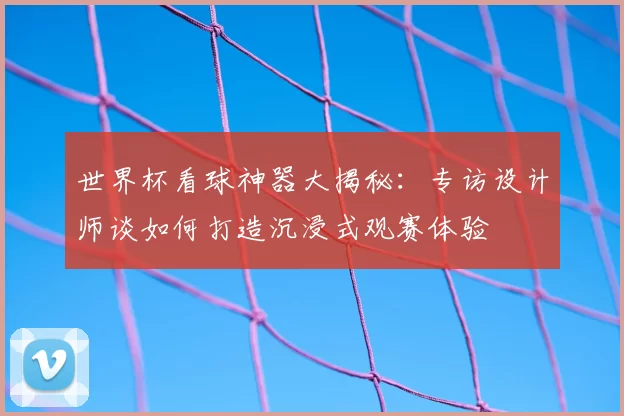 世界杯看球神器大揭秘：专访设计师谈如何打造沉浸式观赛体验