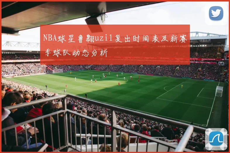 NBA球星鲁翱uzi1复出时间表及新赛季球队动态分析