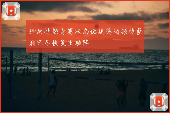 科纳特热身赛状态低迷德尚期待萨利巴尽快复出助阵