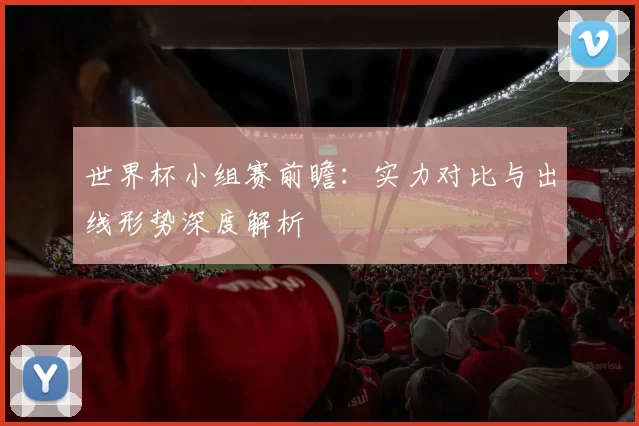 世界杯小组赛前瞻：实力对比与出线形势深度解析