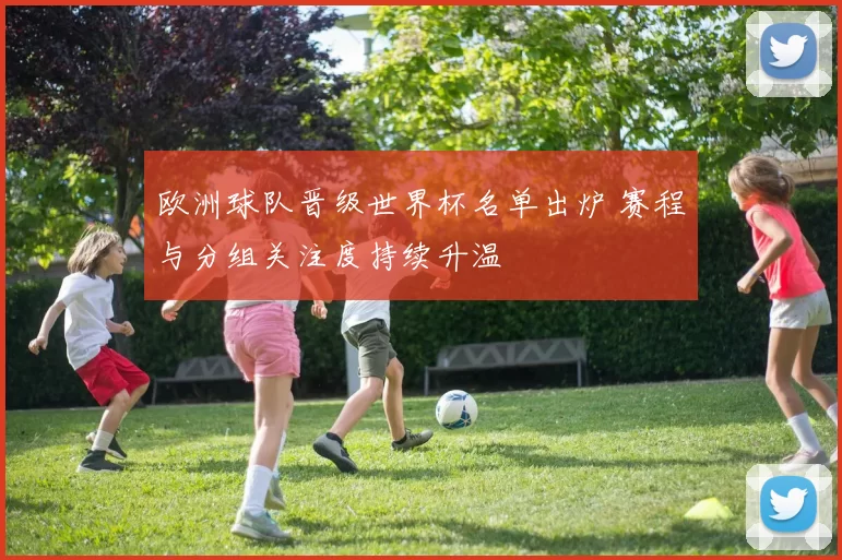 欧洲球队晋级世界杯名单出炉 赛程与分组关注度持续升温