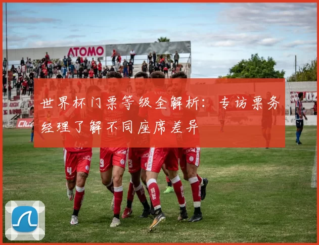 世界杯门票等级全解析：专访票务经理了解不同座席差异