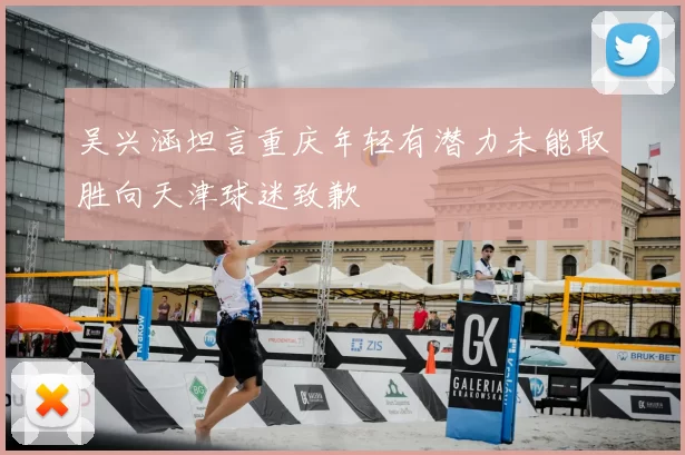 吴兴涵坦言重庆年轻有潜力未能取胜向天津球迷致歉