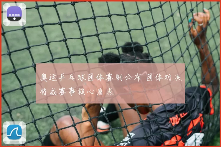 奥运乒乓球团体赛制公布 团体对决将成赛事核心看点