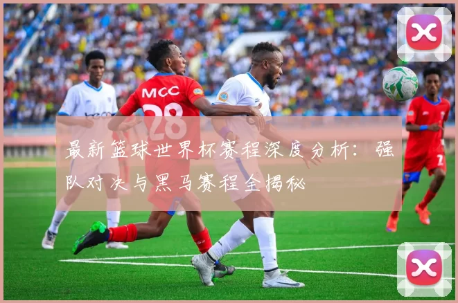 最新篮球世界杯赛程深度分析：强队对决与黑马赛程全揭秘