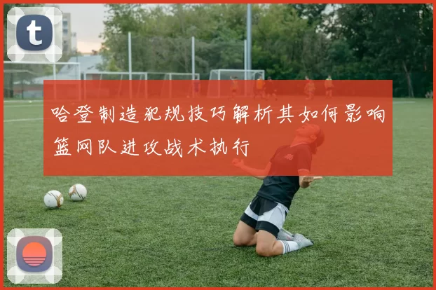 哈登制造犯规技巧解析其如何影响篮网队进攻战术执行