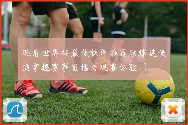 观看世界杯最佳软件推荐助球迷便捷掌握赛事直播与观赛体验_1