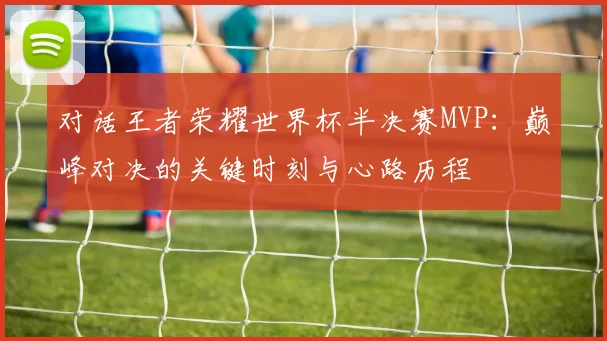 对话王者荣耀世界杯半决赛MVP:巅峰对决的关键时刻与心路历程