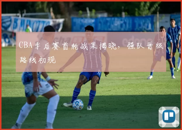 CBA季后赛首轮战果揭晓,强队晋级路线初现
