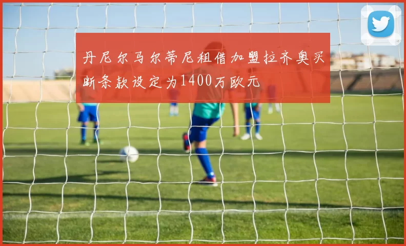 丹尼尔马尔蒂尼租借加盟拉齐奥买断条款设定为1400万欧元