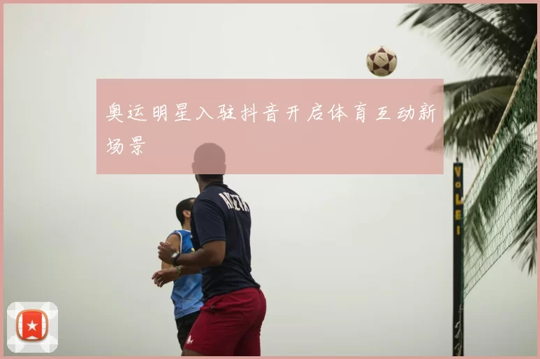 奥运明星入驻抖音开启体育互动新场景