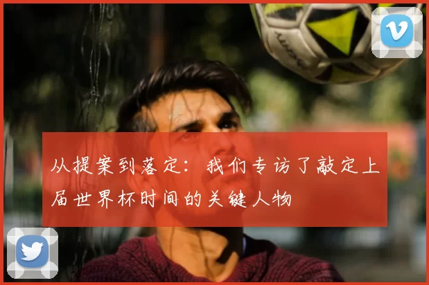 从提案到落定：我们专访了敲定上届世界杯时间的关键人物