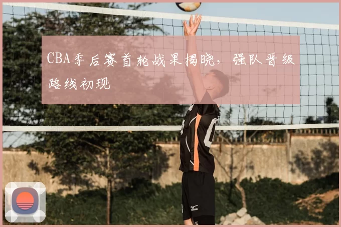 CBA季后赛首轮战果揭晓，强队晋级路线初现