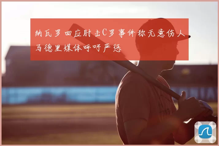 纳瓦罗回应肘击C罗事件称无意伤人马德里媒体呼吁严惩