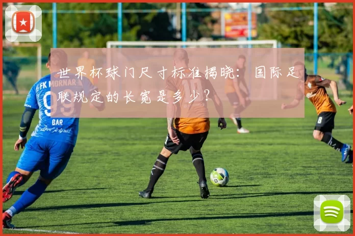 世界杯球门尺寸标准揭晓：国际足联规定的长宽是多少？
