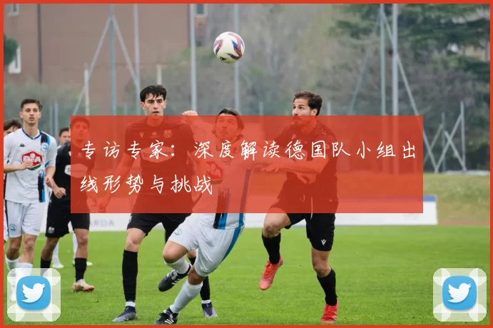 专访专家：深度解读德国队小组出线形势与挑战