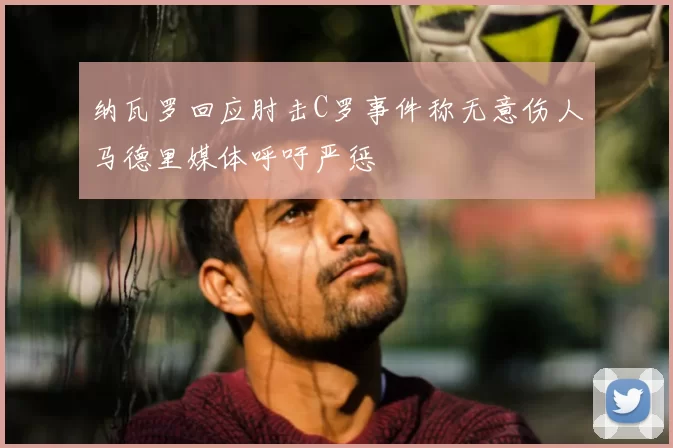 纳瓦罗回应肘击C罗事件称无意伤人马德里媒体呼吁严惩