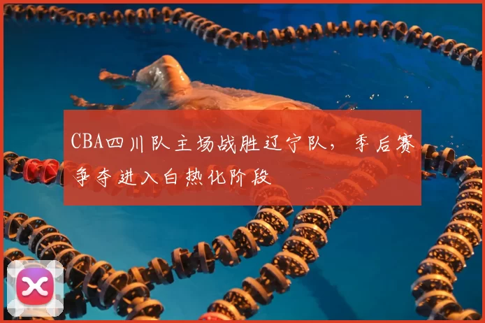 CBA四川队主场战胜辽宁队，季后赛争夺进入白热化阶段