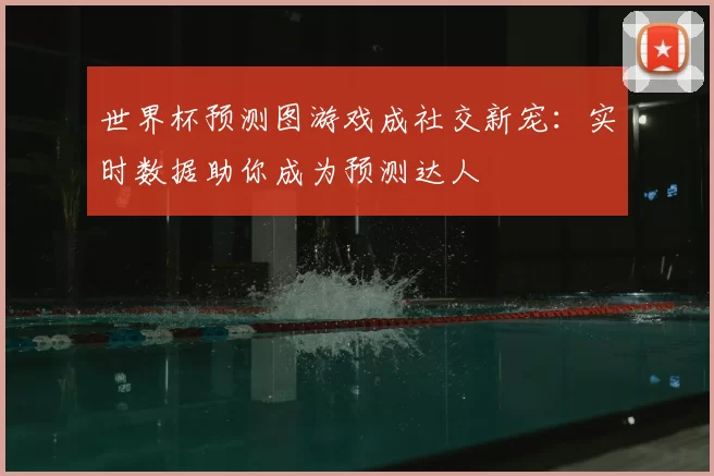 世界杯预测图游戏成社交新宠：实时数据助你成为预测达人