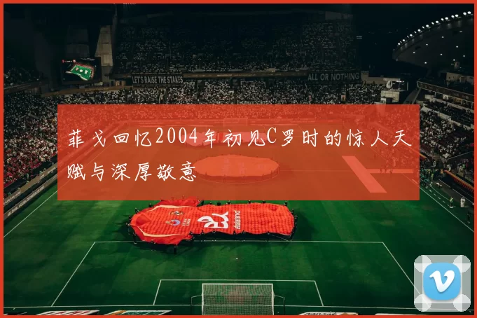菲戈回忆2004年初见C罗时的惊人天赋与深厚敬意