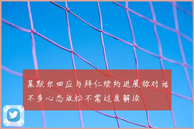 莱默尔回应与拜仁续约进展称对话不多心态放松不需过度解读