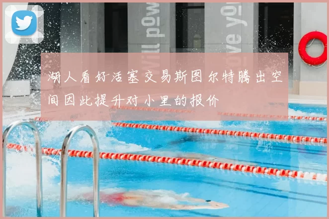 湖人看好活塞交易斯图尔特腾出空间因此提升对小里的报价