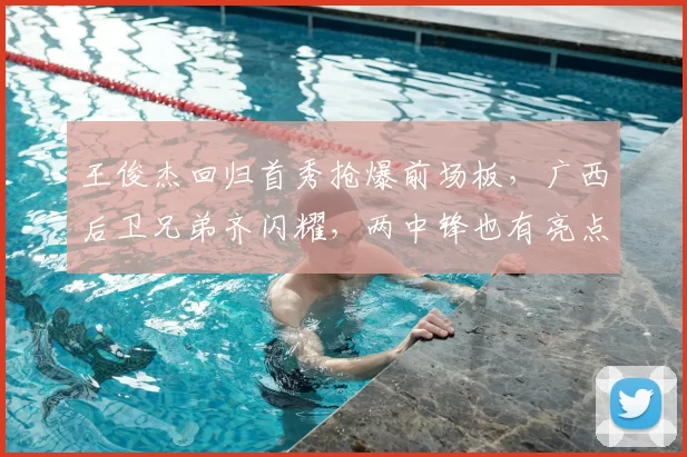 王俊杰回归首秀抢爆前场板,广西后卫兄弟齐闪耀,两中锋也有亮点