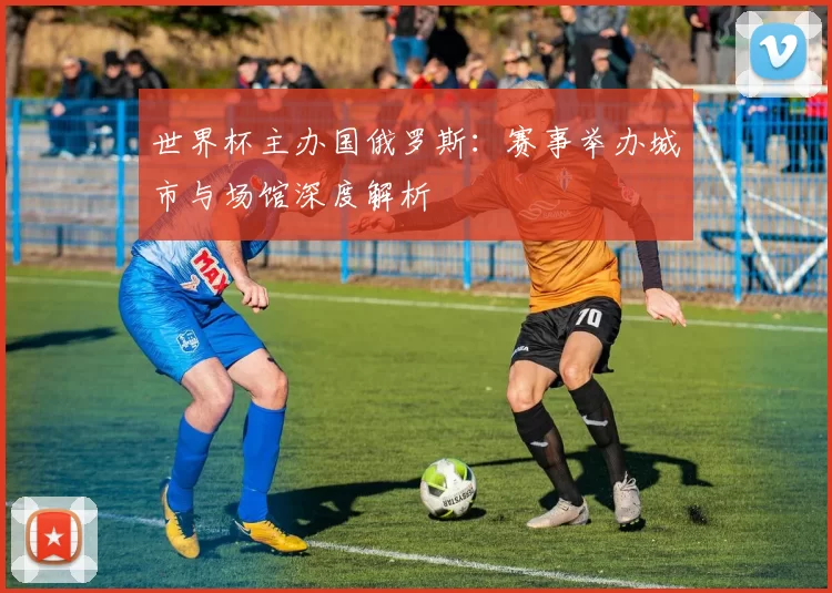 世界杯主办国俄罗斯:赛事举办城市与场馆深度解析