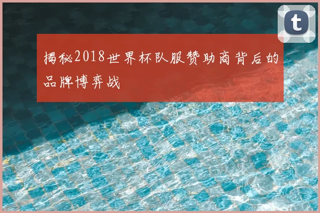 揭秘2018世界杯队服赞助商背后的品牌博弈战