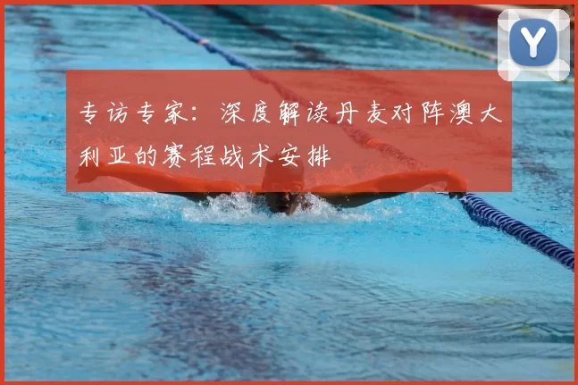 专访专家:深度解读丹麦对阵澳大利亚的赛程战术安排