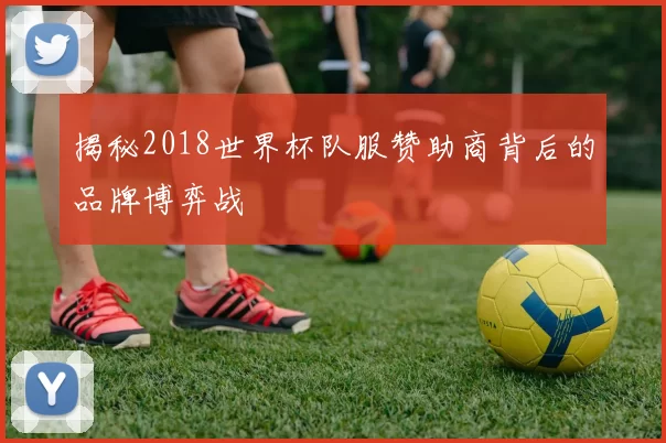 揭秘2018世界杯队服赞助商背后的品牌博弈战