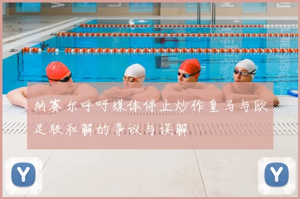 纳赛尔呼吁媒体停止炒作皇马与欧足联和解的争议与误解