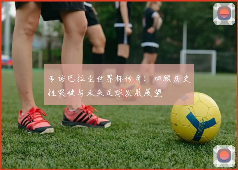 专访巴拉圭世界杯传奇：回顾历史性突破与未来足球发展展望