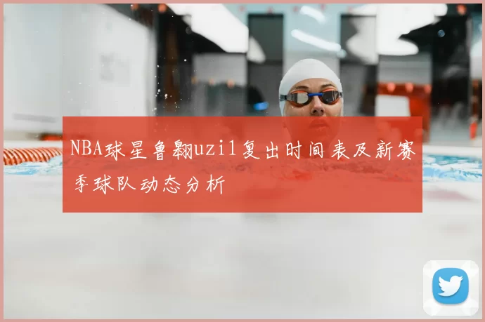 NBA球星鲁翱uzi1复出时间表及新赛季球队动态分析