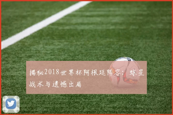 揭秘2018世界杯阿根廷阵容：球星战术与遗憾出局