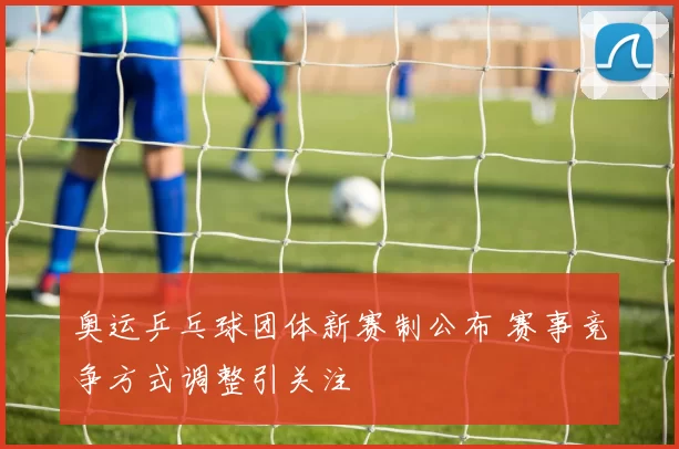 奥运乒乓球团体新赛制公布 赛事竞争方式调整引关注