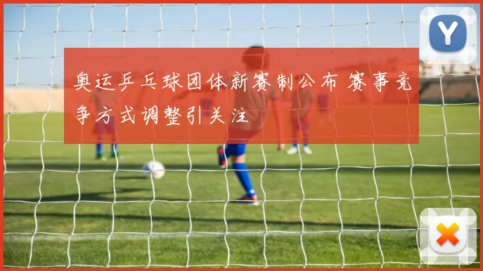 奥运乒乓球团体新赛制公布 赛事竞争方式调整引关注