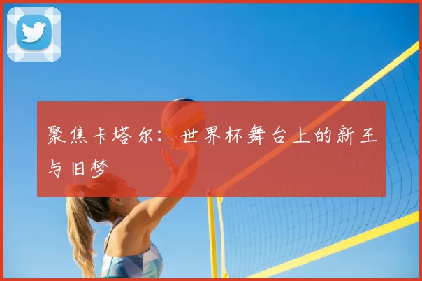 聚焦卡塔尔：世界杯舞台上的新王与旧梦