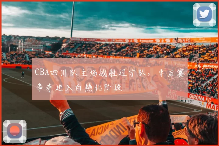 CBA四川队主场战胜辽宁队，季后赛争夺进入白热化阶段